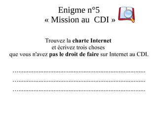 Enigme n°5
« Mission au CDI »
Trouvez la charte Internet
et écrivez trois choses
que vous n'avez pas le droit de faire sur Internet au CDI.
…............................................................................
…............................................................................
…............................................................................
 