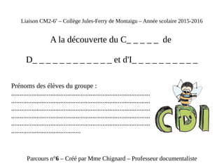 Liaison CM2-6e
– Collège Jules-Ferry de Montaigu – Année scolaire 2015-2016
A la découverte du C_ _ _ _ _ de
D_ _ _ _ _ _ _ _ _ _ _ _ et d'I_ _ _ _ _ _ _ _ _ _
Prénoms des élèves du groupe :
.......................................................................................................................
.......................................................................................................................
.......................................................................................................................
.......................................................................................................................
.......................................................................................................................
.........................................
Parcours n°6 – Créé par Mme Chignard – Professeur documentaliste
 
