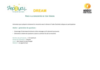 DREAM
PARS À LA RENCONTRE DE TON TÉMOIN
Animation pour préparer activement la rencontre avec le témoin à l'aide d'activités ludiques et participatives
Atelier – génération de questions :
• Visionnage d’interviews de témoin et des messages qu’ils donnent aux jeunes
• Génération créative de questions à poser au témoin lors de la rencontre
Nombre de participants : > 15 maximum
Durée de l’animation : 2 heures
Local : dans lequel on peut bouger
Matériel : on apporte tout
 