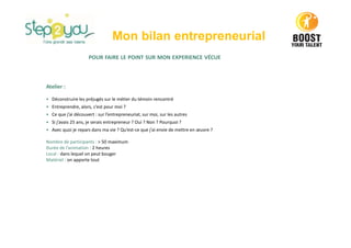Mon bilan entrepreneurial
POUR FAIRE LE POINT SUR MON EXPERIENCE VÉCUE
Atelier :
• Déconstruire les préjugés sur le métier du témoin rencontré
• Entreprendre, alors, c’est pour moi ?
• Ce que j’ai découvert : sur l’entrepreneuriat, sur moi, sur les autres
• Si j’avais 25 ans, je serais entrepreneur ? Oui ? Non ? Pourquoi ?
• Avec quoi je repars dans ma vie ? Qu’est-ce que j’ai envie de mettre en œuvre ?
Nombre de participants : > 50 maximum
Durée de l’animation : 2 heures
Local : dans lequel on peut bouger
Matériel : on apporte tout
 