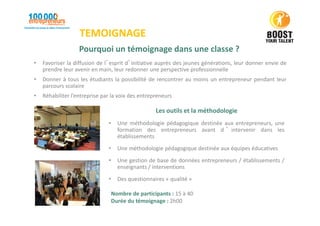 TEMOIGNAGE
Pourquoi un témoignage dans une classe ?
• Favoriser la diffusion de l’esprit d’initiative auprès des jeunes générations, leur donner envie de
prendre leur avenir en main, leur redonner une perspective professionnelle
• Donner à tous les étudiants la possibilité de rencontrer au moins un entrepreneur pendant leur
parcours scolaire
• Réhabiliter l’entreprise par la voix des entrepreneurs
Les outils et la méthodologie
• Une méthodologie pédagogique destinée aux entrepreneurs, une
formation des entrepreneurs avant d ’ intervenir dans les
établissements
• Une méthodologie pédagogique destinée aux équipes éducatives
• Une gestion de base de données entrepreneurs / établissements /
enseignants / interventions
• Des questionnaires « qualité »
Nombre de participants : 15 à 40
Durée du témoignage : 2h00
 