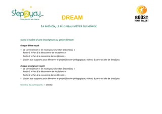 DREAM
LA PASSION, LE PLUS BEAU MÉTIER DU MONDE
Dans le cadre d’une inscription au projet Dream
chaque élève reçoit
• Le carnet Dream « En route pour vivre ton DreamDay »
Partie 1 « Pars à la découverte de tes talents »
Partie 2 « Pars à la rencontre de ton témoin »
• L’accès aux supports pour démarrer le projet (dossier pédagogique, vidéos) à partir du site de Step2you
chaque enseignant reçoit
• Le carnet Dream « En route pour vivre ton DreamDay »
Partie 1 « Pars à la découverte de tes talents »
Partie 2 « Pars à la rencontre de ton témoin »
• L’accès aux supports pour démarrer le projet (dossier pédagogique, vidéos) à partir du site de Step2you
Nombre de participants : > illimité
 