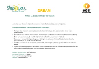 PARS À LA DÉCOUVERTE DE TES TALENTS
Animation pour découvrir et prendre conscience à l'aide d'activités ludiques et participatives
Connaissance de soi - découvrir et prendre conscience :
• Pourquoi c’est important de connaître ses motivations intrinsèques dans la construction de son projet
professionnel ?
• Des facteurs nous mettent en mouvement (motivation) et que d'autres nous freinent (démotivation ou freins)
• De ce qui nous ressource, de nos talents (motivations durables, peu sensibles à l'échec)
• Comprendre les caractéristiques des personnalités primaires liées au plaisir de faire (motivation durable,
persévérance, pas ou peu de fatigue, efficacité)
• Identifier au moins une de nos propres personnalités primaires (deux, trois ou quatre) et découvrir celles des
autres
• De nos atouts entrepreneuriaux et ceux des autres – Prendre conscience de la nécessaire complémentarité des
talents dans un travail d'équipe et être conscient des apports de chacun
Nombre de participants : > 15 maximum
Durée de l’animation : 3 heures
Local : dans lequel on peut bouger
Matériel : on apporte tout
DREAM
 