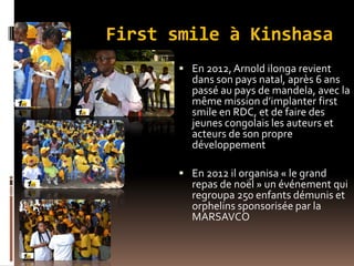 First smile à Kinshasa
 En 2012,Arnold ilonga revient
dans son pays natal, après 6 ans
passé au pays de mandela, avec la
même mission d’implanter first
smile en RDC, et de faire des
jeunes congolais les auteurs et
acteurs de son propre
développement
 En 2012 il organisa « le grand
repas de noël » un événement qui
regroupa 250 enfants démunis et
orphelins sponsorisée par la
MARSAVCO
 