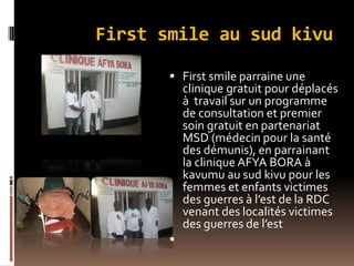 First smile au sud kivu
 First smile parraine une
clinique gratuit pour déplacés
à travail sur un programme
de consultation et premier
soin gratuit en partenariat
MSD (médecin pour la santé
des démunis), en parrainant
la clinique AFYA BORA à
kavumu au sud kivu pour les
femmes et enfants victimes
des guerres à l’est de la RDC
venant des localités victimes
des guerres de l’est

 