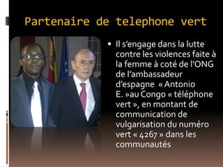 Partenaire de telephone vert
 Il s’engage dans la lutte
contre les violences faite à
la femme à coté de l’ONG
de l’ambassadeur
d’espagne « Antonio
E. »au Congo « téléphone
vert », en montant de
communication de
vulgarisation du numéro
vert « 4267 » dans les
communautés
 
