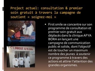 Project actuel: consultation & premier
soin gratuit à travers la campagne de
soutient « soignez-moi »
 First smile se concentre sur son
programme de consultation et
premier soin gratuit aux
déplacés dans la clinique AFYA
BORA en lançant une
campagne de communication
public et solide, dont l’objectif
est de toucher un maximum
nombre des jeunes à soutenir
ce programme à travers des
actions et attirer l’attention des
grandes organismes.
 