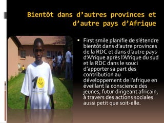 Bientôt dans d’autres provinces et
d’autre pays d’Afrique
 First smile planifie de s’étendre
bientôt dans d’autre provinces
de la RDC et dans d’autre pays
d’Afrique après l’Afrique du sud
et la RDC dans le souci
d’apporter sa part des
contribution au
développement de l’afrique en
éveillant la conscience des
jeunes, futur dirigeant africain,
à travers des actions sociales
aussi petit que soit-elle.
 