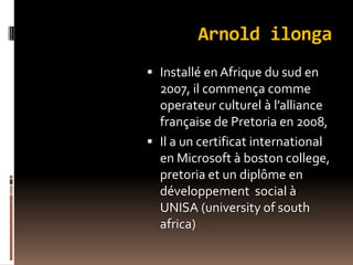 Arnold ilonga
 Installé en Afrique du sud en
2007, il commença comme
operateur culturel à l’alliance
française de Pretoria en 2008,
 Il a un certificat international
en Microsoft à boston college,
pretoria et un diplôme en
développement social à
UNISA (university of south
africa)
 