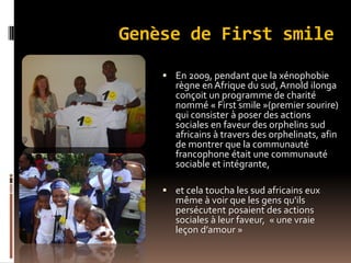 Genèse de First smile
 En 2009, pendant que la xénophobie
règne en Afrique du sud, Arnold ilonga
conçoit un programme de charité
nommé « First smile »(premier sourire)
qui consister à poser des actions
sociales en faveur des orphelins sud
africains à travers des orphelinats, afin
de montrer que la communauté
francophone était une communauté
sociable et intégrante,
 et cela toucha les sud africains eux
même à voir que les gens qu'ils
persécutent posaient des actions
sociales à leur faveur, « une vraie
leçon d’amour »
 