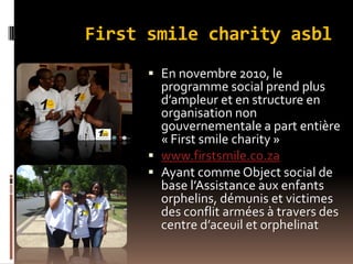First smile charity asbl
 En novembre 2010, le
programme social prend plus
d’ampleur et en structure en
organisation non
gouvernementale a part entière
« First smile charity »
 www.firstsmile.co.za
 Ayant comme Object social de
base l’Assistance aux enfants
orphelins, démunis et victimes
des conflit armées à travers des
centre d’aceuil et orphelinat
 