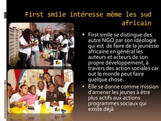 First smile intéresse même les sud
africain
 First smile se distingue des
autre NGO par son idéologie
qui est de faire de la jeunesse
africaine en général les
auteurs et acteurs de son
propre développement, à
travers des action sociales car
out le monde peut faire
quelque chose.
 Elle se donne comme mission
d’amener les jeunes à être
plus actifs aux actions
programmes sociaux qui
existe déjà
 