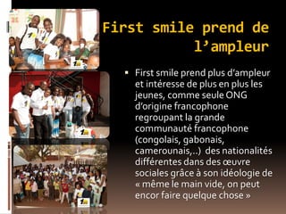 First smile prend de
l’ampleur
 First smile prend plus d’ampleur
et intéresse de plus en plus les
jeunes, comme seule ONG
d’origine francophone
regroupant la grande
communauté francophone
(congolais, gabonais,
camerounais,..) des nationalités
différentes dans des œuvre
sociales grâce à son idéologie de
« même le main vide, on peut
encor faire quelque chose »
 
