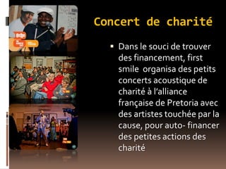 Concert de charité
 Dans le souci de trouver
des financement, first
smile organisa des petits
concerts acoustique de
charité à l’alliance
française de Pretoria avec
des artistes touchée par la
cause, pour auto- financer
des petites actions des
charité
 