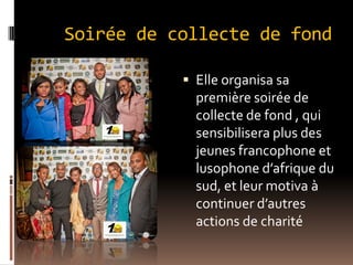 Soirée de collecte de fond
 Elle organisa sa
première soirée de
collecte de fond , qui
sensibilisera plus des
jeunes francophone et
lusophone d’afrique du
sud, et leur motiva à
continuer d’autres
actions de charité
 