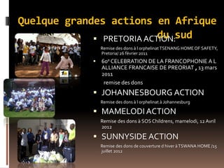 Quelque grandes actions en Afrique
du sud SUD PRETORIA ACTION:
Remise des dons à l orphelinatTSENANG HOME OF SAFETY,
Pretoria/ 26 février 2011
 60e CELEBRATION DE LA FRANCOPHONIE A L
ALLIANCE FRANCAISE DE PREORIAT , 13 mars
2011
remise des dons
 JOHANNESBOURG ACTION
Remise des dons à l orphelinat à Johannesburg
 MAMELODI ACTION
Remise des dons à SOS Childrens, mamelodi, 12Avril
2012
 SUNNYSIDE ACTION
Remise des dons de couverture d hiver àTSWANA HOME /15
juillet 2012
 