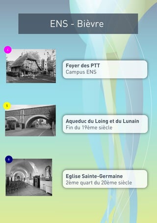 ENS - Bièvre

4




           Foyer des PTT
           Campus ENS




5




           Aqueduc du Loing et du Lunain
           Fin du 19ème siècle




    6




           Eglise Sainte-Germaine
           2ème quart du 20ème siècle
 