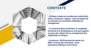 - L’Afrique compte de nombreuses collectivités
(villes, communes, régions…) qui ont besoin de
se connecter aux nouvelles méthodes de
management
- La communication territoriale, le marketing
territorial et le fundraising ne sont pas toujours
au cœur des métiers liés au management des
collectivités en Afrique
- Le parcours DELTA permet de relever ces
défis, à travers des rencontres entre
partenaires d’Afrique et de France
CONTEXTE
 