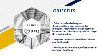 LE RÉSEAU
- Créer un cadre d’échange et
d’optimisation des prestations des
managers, responsables des collectivités
locales et décentralisées, agents en charge
de la coopération
- Proposer une formation de haut niveau
aux participants
- Renforcer les liens entre professionnels et
membres du réseau
OBJECTIFS
 