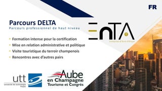 FR
Parcou rs p rofession n el d e h au t n iveau
• Formation intense pour la certification
• Mise en relation administrative et politique
• Visite touristique du terroir champenois
• Rencontres avec d’autres pairs
6
Parcours DELTA
 