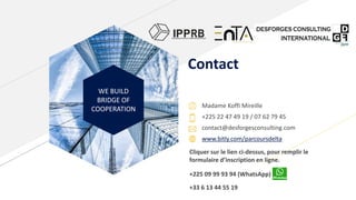 WE BUILD
BRIDGE OF
COOPERATION
Contact
Madame Koffi Mireille
+225 22 47 49 19 / 07 62 79 45
contact@desforgesconsulting.com
www.bitly.com/parcoursdelta
Cliquer sur le lien ci-dessus, pour remplir le
formulaire d’inscription en ligne.
+225 09 99 93 94 (WhatsApp)
+33 6 13 44 55 19
 