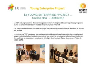 Young Enterprise Project
Le YEP est un programme d'apprentissage de création d'entreprise à travers lequel des groupes de
jeunes se lancent le défi de créer et développer un projet innovant.
Les participants étudient la faisabilité du projet avec l’appui de professionnels et d’experts du monde
des affaires.
Le programme YEP repose sur une véritable méthodologie de travail, des outils et un encadrement
qui permettent de baliser le développement de leur projet. Sa structure est telle qu’il peut facilement
être porté par un ou plusieurs enseignants et intégré dans le cours. Il peut donc devenir l’objet de
crédits ECTS.
Le YOUNG ENTERPRISE PROJECT ...
Un bon plan ... (d'affaires)!
 