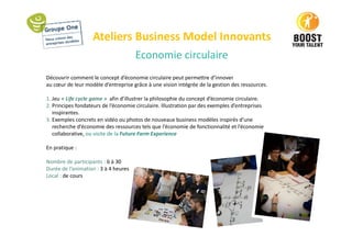 Ateliers Business Model Innovants
Economie circulaire
Découvrir comment le concept d’économie circulaire peut permettre d’innover
au cœur de leur modèle d’entreprise grâce à une vision intégrée de la gestion des ressources.
1. Jeu « Life cycle game » afin d’illustrer la philosophie du concept d’économie circulaire.
2. Principes fondateurs de l’économie circulaire. Illustration par des exemples d’entreprises
inspirantes.
3. Exemples concrets en vidéo ou photos de nouveaux business modèles inspirés d’une
recherche d’économie des ressources tels que l’économie de fonctionnalité et l’économie
collaborative, ou visite de la Future Farm Experience
En pratique :
Nombre de participants : 6 à 30
Durée de l’animation : 3 à 4 heures
Local : de cours
 