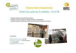 Future Farm Experience
Visite à la carte en 3 modules – Fr et Nl
1. Module théorique enjeux de l’alimentation
2. Module pratique aquaponie, élevage de grillons et dégustation
3. Module entreprise systémique et parcours d’un jeune entrepreneur innovant
En pratique :
Nombre de participants : 6 à 32
Durée de l’animation : 1, 2 ou 3 heures
Lieu: Saint-Gilles
Adaptabilité de l’animation
 