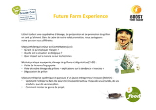 Future Farm Experience
Little Food est une coopérative d'élevage, de préparation et de promotion du grillon
en tant qu'aliment. Dans le cadre de notre volet promotion, nous partageons
notre passion nous différente.
Module théorique enjeux de l’alimentation (1h) :
• Qu’est ce qu’impliquer manger ?
• Quelle est la situation en Belgique ?
• Quel impact sur la nature ou sur les hommes
Module pratique aquaponie, élevage de grillons et dégustation (1h20) :
• Visite de la serre d’aquaponie
• Viste de notre élevage de grillons – explications sur la tendance « insectes »
• Dégustation de grillon
Module entreprise systémique et parcours d’un jeune entrepreneur innovant (40 min) :
• Comment l’entreprise fait-elle pour être innovante tant au niveau de ses activités, de ses
produits, que de sa conception.
• Comment monter ce genre de projet.
 
