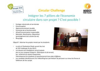 Circular Challenge
Intégrer les 7 pilliers de l’économie
circulaire dans son projet ? C’est possible !
• Ecologie industrielle et territoriale
• Ecoconception
• Approvisionnement durable
• Economie de la fonctionnalité
• Achat/Consommation responsable
• Réemploi, Réutilisation, Réparation
(prolongement de la durée de vie)
• Recyclage
Objectif : Valoriser les projets menés par les étudiants
• Le prix et l’évaluation finale auront lieu lors
du YEP challenge (4 mai 2017)
• Les dossiers de candidature seront évalués
par un jury composé d’experts (théoriques et de terrain)
qui visiteront les stands d’exposition,
intervieweront les étudiants et questionneront leurs plan d’affaires.
• Les candidats bénéficieront d’un débriefing leur permettant de percevoir au mieux les forces et
faiblesses de leur projet.
 