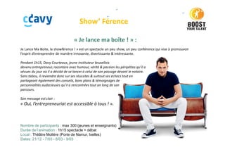 Show’ Férence
« Je lance ma boîte ! » :
Je Lance Ma Boite, la showférence ! » est un spectacle un peu show, un peu conférence qui vise à promouvoir
l’esprit d’entreprendre de manière innovante, divertissante & intéressante.
Pendant 1h15, Davy Courteaux, jeune instituteur bruxellois
devenu entrepreneur, racontera avec humour, vérité & passion les péripéties qu’il a
vécues du jour où il a décidé de se lancer à celui de son passage devant le notaire.
Sans tabou, il reviendra donc sur ses réussites & surtout ses échecs tout en
partageant également des conseils, bons plans & témoignages de
personnalités audacieuses qu’il a rencontrées tout an long de son
parcours.
Son message est clair :
« Oui, l’entrepreneuriat est accessible à tous ! ».
Nombre de participants : max 300 (jeunes et enseignants)
Durée de l’animation : 1h15 spectacle + débat
Local : Théâtre Molière (Porte de Namur, Ixelles)
Dates: 21/12 - 7/03 - 8/03 - 9/03
 