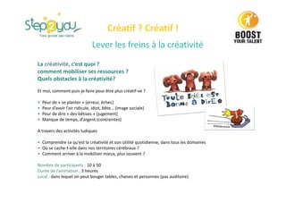Lever les freins à la créativité
La créativité, c’est quoi ?
comment mobiliser ses ressources ?
Quels obstacles à la créativité?
Et moi, comment puis-je faire pour être plus créatif-ve ?
• Peur de « se planter » (erreur, échec)
• Peur d’avoir l’air ridicule, idiot, bête… (image sociale)
• Peur de dire « des bêtises » (jugement)
• Manque de temps, d’argent (contraintes)
A travers des activités ludiques
• Comprendre ce qu’est la créativité et son utilité quotidienne, dans tous les domaines
• Où se cache-t-elle dans nos territoires cérébraux ?
• Comment arriver à la mobiliser mieux, plus souvent ?
Nombre de participants : 10 à 50
Durée de l’animation : 3 heures
Local : dans lequel on peut bouger tables, chaises et personnes (pas auditoire)
Créatif ? Créatif !
 