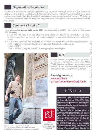 Organisation des études
Le "Parcours Journalisme ESJ Lille" représente 220 heures de formation par an à l’Ecole supérieure
de journalisme de Lille. Les étudiants du "Parcours Journalisme ESJ Lille" inscrits parallèlement dans
une des Licences de Lille1, Lille 2 ou Lille 3, suivent et valident une partie de leur cursus à l’ESJ Lille. Le
"Parcours Journalisme ESJ Lille" fait partie intégrante de la Licence et se substitue à certains cours de
l’Université.

L’inscription se fait, à partir du 20 janvier 2014, à la fois sur le site de l’ESJ Lille et sur le site Admission
Post Bac (APB) :
1.	 Sur le site de l’ESJ Lille, les étudiants remplissent un dossier de candidature en ligne.
Le nombre de places est limité à 150. La sélection prend en compte le dossier scolaire et la motivation.
2.	 Sur le portail Admission Post Bac (APB), les étudiants s’inscrivent dans une des licences associées :
- Lille 1 : Economie, gestion ; Géographie ; Sciences de l’éducation ; Sociologie
- Lille 2 : STAPS
- Lille 3 : Histoire ; Langues ; Lettres ; Maths appliquées ; Philosophie

Tarif
Frais de dossier : 75 € (50 € pour les boursiers).
Les frais de scolarité sont compris entre 200 et
2900 €. Ils sont modulés en fonction du revenu
familial. Un tarif spécifique est appliqué pour
les boursiers de l’enseignement supérieur.

Renseignements

www.esj-lille.fr
parcoursjournalisme@esj-lille.fr

l’ESJ Lille

Ecole supérieure de journalisme de Lille
50, rue Gauthier-de-Châtillon - 59046 Lille Cedex
03 20 30 44 00 - www.esj-lille.fr - facebook.com/esj.lille

Créée en 1924, l’École supérieure
de journalisme de Lille (ESJ Lille)
est l’une des premières écoles professionnelles de formation au journalisme en Europe.
En 90 ans, elle a diplômé plus de
3000 journalistes français et étrangers. Ses Anciens sont présents
dans de très nombreux médias en
France et à l’international.
En 2013, l’ESJ Lille a été classée
meilleure école de journalisme de
France (Palmarès Figaro Étudiant).

Document non contractuel et pouvant être soumis à modifications - Crédits photos : DmitriMaruta - domturner / Shutterstock.com - ESJ Lille Décembre 2013

Comment s’inscrire ?

 