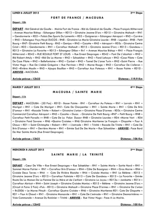 LUNDI 6 JUILLET 2015 3ème Etape
F O R T D E F R A N C E / M A C O U B A
Départ : 10h
DEPART : Bld Général de Gaulle - Mairie Fort de France - Bld du Général de Gaulle - Place François Mitterrand
- Avenue Maurice Bishop - Echangeur Dillon – RD13 – Giratoire Jeanne D’arc – RD15 – Giratoire Mahault – RN1
– Gendarmerie – RD3 – Palais Des Sports Du Lamentin – RD3 – Gaigneron – Echangeur Aéroport – RN5 – Carrère
– RN5 – Echangeur Pays Noyé DUCOS - RN8 - Giratoire La Marie Giratoire Lourde - RN8 - Lapalun - RN8 - Petit
Bourg – RN7- Giratoire Petit Bourg - RN5 – Genipa – RN5 – Cocotte – RN5 – Aéroport – RD3c - Giratoire Centre
Ccial – RD3 – Gendarmerie – RN1 – Carrefour Mahault – RD15 – Giratoire Jeanne D’arc – RD13 – Gondeau –
RD13 – Giratoire La Favorite – RD13 – Echangeur Dillon – Rn1 – Avenue Maurice Bishop – RN1 – Place François
Mitterrand – RD42 – RUE BOUILLE FORT ST LOUIS – Rue Ernest Desproges – RD42 – Pont De L’abattoir – RN2 –
Bld Robert Attuly – RN2 –Bld De La Marne – RN2 – Schoelcher – RN2 – Fond Lahaye – RN2 –Case Pilote – Cote
De Case Pilote – RN2 – Bellefontaine – RN2 – Carbet – RN2 – Tunnel De L’anse Turin – RN2 –Saint Pierre - Rue
Victor Hugo – Rue De L’abbé Grégoire – Rue Perrinon – RN2 – Morne Rouge – RN3 – Carrefour De L’aileron –
RN3 –Rivière Moulin – RN3 – Ajoupa Bouillon – RN3 – Carrefour Aux Poteaux – RN1 – Basse Pointe – RD10 -
ARRIVEE : MACOUBA.
Arrivée prévue : 12h55 Distance : 119,9 Km
MARDI 7 JUILLET 2015 4ème Etape
M A C O U B A / S A I N T E M A R I E
Départ : 11h
DEPART : MACOUBA - (50 Pas) - RD10 - Basse Pointe - RN1 - Carrefour Au Poteau – RN1 – Lorrain – RN1 –
Marigot – RN1 – Cote De Marigot – RN1- Cote De Charpentier – RN1 – Sainte Marie – RN1 – Côte De Brin
D’amour – RN1 –Rocade Trinite – Robert – Giratoire L’union – Giratoire Place D’armes - RD3c – Giratoire Centre
Commercial Carrefour Aéroport – RN5 – Cocotte – Ducos - Giratoire De Petit Bourg –RN7 – Petit Bourg – RN8 –
Carrefour Petit Paradis –– RN8 – Cote De La Palun Ducos– RN8 – Giratoire Lourdes – RD4 –Morne Vert - RD4
– Giratoire Fond Savane – RN6 –Quatre Croisées – RN6 Giratoire Martienne Le François – Chopotte – Four A
Chaux – RD1 – Saint Christophe – Robert – RN1 – L’estrade – RN1 – Trinité – Rocade De Trinite – RN1 – Cote De
Brin D’amour – RN1 – Derrière Morne – RN1 – Entrée Sud De Ste Marie – Rue Schoelcher - ARRIVEE : Face Bord
De Mer Sainte Marie (Rue Ernest Desproges).
Arrivée prévue : 13h51 Distance : 106 Km
MERCREDI 8 JUILLET 2015 5ème Etape
S A I N T E M A R I E / L A T R I N I T É
Départ : 10h
DEPART : Cœur De Ville – Rue Ernest Desproges – Rue Schœlcher - RN1 – Sainte Marie – Sortie Nord – RN1 –
Sommet Morne Poirier – RN1 – Carrefour Brin D’amour – RN4 – Côte De Bassignac – RN4 – Gros Morne – RN4 –
Croisée Deux Terres – RN4 – Cote De Rivière Blanche – RN4 – Croisée Manioc – RN1 La Bélème - RD15 –
Giratoire Jeanne D’arc – RD13 – Carrefour Palmiste – RD13 – Cote De Gondeau – RD13 – La Favorite – Entrée
Route De La Maison De La Femme De La Mère et de L’enfant – Giratoire La Joyau – RD13a – Jambette – RD14 –
Carrefour Abricot – RN4 – Saint Joseph – Giratoire Croisée Manioc – RD15 – Bélème – Giratoire Jeanne D’arc –
(Circuit A Faire 2 Fois) –Puis - RD15 – Giratoire Mahault – Giratoire Place D’armes – RN1 – Giratoire De L’union
– Rn2006 – Le Morne Pitault - Carrefour Quatre Croisée – RN6 – Giratoire Martienne-RD1- Cote De Chopotte –
RD1 – Four A Chaud – RN1 - Giratoire Mansarde – RN1 – Cote De L’estrade – RN1 – Giratoire Desmarinières ––
Voie Communale – Avenue Du Raisinier – Trinité - ARRIVEE : Rue Victor Hugo - Face A La Mairie.
Arrivée prévue : 12h42 Distance : 100 Km
 