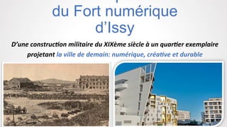 du Fort numérique
d’Issy	
  
D’une	
  construc,on	
  militaire	
  du	
  XIXème	
  siècle	
  à	
  un	
  quar,er	
  exemplaire	
  
projetant	
  la	
  ville	
  de	
  demain:	
  numérique,	
  créa,ve	
  et	
  durable	
  	
  
 
