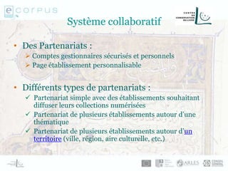 Système collaboratif
• Des Partenariats :
 Comptes gestionnaires sécurisés et personnels
 Page établissement personnalisable
• Différents types de partenariats :
 Partenariat simple avec des établissements souhaitant
diffuser leurs collections numérisées
 Partenariat de plusieurs établissements autour d’une
thématique
 Partenariat de plusieurs établissements autour d’un
territoire (ville, région, aire culturelle, etc.)
 