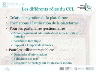 Les différents rôles du CCL
• Création et gestion de la plateforme
• Formations à l’utilisation de la plateforme
• Pour les partenaires gestionnaires:
 Accompagnement administratif et sur les droits de
diffusion
 Assistance technique
 Support à l’import de données
 Pour les utilisateurs publics:
 Demandes d’informations
 Validation des tags
 Possibilité de partage sur les Réseaux sociaux
 