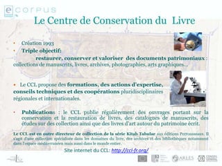 Le Centre de Conservation du Livre
• Création 1993
• Triple objectif:
restaurer, conserver et valoriser des documents patrimoniaux :
collections de manuscrits, livres, archives, photographies, arts graphiques…
 Le CCL propose des formations, des actions d’expertise,
conseils techniques et des coopérations pluridisciplinaires
régionales et internationales.
• Publications : le CCL publie régulièrement des ouvrages portant sur la
conservation et la restauration de livres, des catalogues de manuscrits, des
études sur des collection ainsi que des livres d’art autour du patrimoine écrit.
Le CCL est en outre directeur de collection de la série Kitab Tabulae aux éditions Perrousseaux. Il
s'agit d'une collection spécialisée dans les domaines du livre, des archives et des bibliothèques notamment
dans l'espace méditerranéen mais aussi dans le monde entier.
Site internet du CCL: http://ccl-fr.org/
 