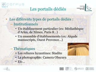 Les portails dédiés
• Les différents types de portails dédiés :
– Institutionnels
• Un établissement particulier (ex: Médiathèque
d’Arles, de Nîmes, Paris 8…)
• Un ensemble d’établissements (ex: Alquds
manuscripts, Ouest Provence…)
– Thématiques
• Les reliures byzantines: Studite
• La photographie: Camera Obscura
• Etc…
 
