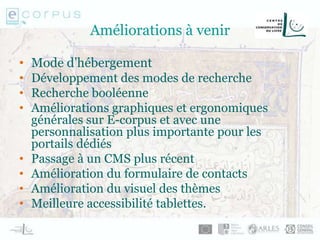 Améliorations à venir
• Mode d’hébergement
• Développement des modes de recherche
• Recherche booléenne
• Améliorations graphiques et ergonomiques
générales sur E-corpus et avec une
personnalisation plus importante pour les
portails dédiés
• Passage à un CMS plus récent
• Amélioration du formulaire de contacts
• Amélioration du visuel des thèmes
• Meilleure accessibilité tablettes.
 