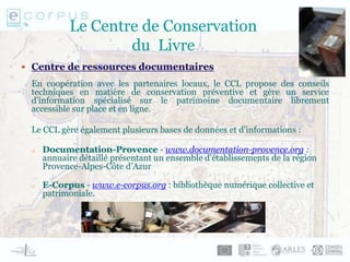 Le Centre de Conservation
du Livre
 Centre de ressources documentaires
En coopération avec les partenaires locaux, le CCL propose des conseils
techniques en matière de conservation préventive et gère un service
d’information spécialisé sur le patrimoine documentaire librement
accessible sur place et en ligne.
Le CCL gère également plusieurs bases de données et d’informations :
o Documentation-Provence - www.documentation-provence.org :
annuaire détaillé présentant un ensemble d’établissements de la région
Provence-Alpes-Côte d’Azur
o E-Corpus - www.e-corpus.org : bibliothèque numérique collective et
patrimoniale.
 