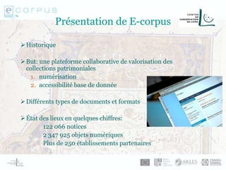 Présentation de E-corpus
Historique
But: une plateforme collaborative de valorisation des
collections patrimoniales
1. numérisation
2. accessibilité base de donnée
Différents types de documents et formats
État des lieux en quelques chiffres:
122 066 notices
2 347 925 objets numériques
Plus de 250 établissements partenaires
 