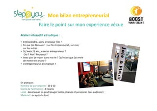 Faire le point sur mon experience vécue
Atelier interactif et ludique :
• Entreprendre, alors, c’est pour moi ?
• Ce que j’ai découvert : sur l’entrepreneuriat, sur moi,
sur les autres
• Si j’avais 25 ans, je serais entrepreneur ?
Oui ? Non? Pourquoi ?
• Avec quoi je repars dans ma vie ? Qu’est ce que j’ai envie
de mettre en œuvre ?
• L’entrepreneuriat en chanson ?
En pratique :
Nombre de participants : 10 à 50
Durée de l’animation : 3 heures
Local : dans lequel on peut bouger tables, chaises et personnes (pas auditoire)
Matériel : on apporte tout
Mon bilan entrepreneurial
 