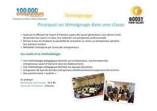 Pourquoi un témoignage dans une classe
Témoignage
• Favoriser la diffusion de l’esprit d’initiative auprès des jeunes générations, leur donner envie
de prendre leur avenir en main, leur redonner une perspective professionnelle
• Donner à tous les étudiants la possibilité de rencontrer au moins un entrepreneur pendant
leur parcours scolaire
• Réhabiliter l’entreprise par la voix des entrepreneurs
Les outils et la méthodologie
• Une méthodologie pédagogique destinée aux entrepreneurs, une formation des
entrepreneurs avant d’intervenir dans les établissements
• Une méthodologie pédagogique destinée aux équipes éducatives
• Une gestion de base de données entrepreneurs/établissements/enseignants/interventions
• Des questionnaires « qualités »
En pratique :
Nombre de participants : 10 à 40
Durée de l’animation : 2 heures
 