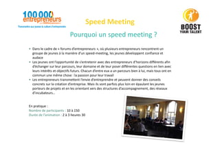 Pourquoi un speed meeting ?
Speed Meeting
• Dans le cadre de « forums d’entrepreneurs », où plusieurs entrepreneurs rencontrent un
groupe de jeunes à la manière d’un speed-meeting, les jeunes développent confiance et
audace
• Les jeunes ont l’opportunité de s’entretenir avec des entrepreneurs d’horizons différents afin
d’échanger sur leur parcours, leur domaine et de leur poser différentes questions en lien avec
leurs intérêts et objectifs futurs. Chacun d’entre eux a un parcours bien à lui, mais tous ont en
commun une même chose : la passion pour leur travail
• Les entrepreneurs transmettent l’envie d’entreprendre et peuvent donner des conseils
concrets sur la création d’entreprise. Mais ils vont parfois plus loin en épaulant les jeunes
porteurs de projets et en les orientant vers des structures d’accompagnement, des réseaux
d’incubateurs…
En pratique :
Nombre de participants : 10 à 150
Durée de l’animation : 2 à 3 heures 30
 