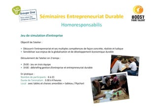 Séminaires Entrepreneuriat Durable
Jeu de simulation d’entreprise
Objectif de l’atelier :
• Découvrir l’entreprenariat et ses multiples compétences de façon concrète, réaliste et ludique
• Sensibiliser aux enjeux de la globalisation et de développement économique durable
Déroulement de l’atelier en 2 temps :
• 2h30 : Jeu en trois équipe
• 1h30 : débriefing gestion d’entreprise et entrepreneuriat durable
En pratique :
Nombre de participants : 6 à 21
Durée de l’animation : 3:30 à 4 heures
Local : avec tables et chaises amovibles + tableau / flipchart
Homoresponsabilis
 