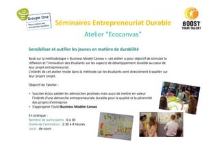 Séminaires Entrepreneuriat Durable
Atelier “Ecocanvas”
Sensibiliser et outiller les jeunes en matière de durabilité
Basé sur la méthodologie « Business Model Canvas », cet atelier a pour objectif de stimuler la
réflexion et l’innovation des étudiants sur les aspects de développement durable au cœur de
leur projet entrepreneurial.
L’intérêt de cet atelier réside dans la méthode car les étudiants vont directement travailler sur
leur propre projet.
Objectif de l’atelier :
• Susciter et/ou valider les démarches positives mais aussi de mettre en valeur
l’intérêt d’une démarche entrepreneuriale durable pour la qualité et la pérennité
des projets d’entreprise
• S’approprier l’outil Business Modèle Canvas
En pratique :
Nombre de participants : 6 à 30
Durée de l’animation : 2:30 à 4 heures
Local : de cours
 
