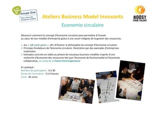 Ateliers Business Model Innovants
Economie circulaire
Découvrir comment le concept d’économie circulaire peut permettre d’innover
au cœur de leur modèle d’entreprise grâce à une vision intégrée de la gestion des ressources.
1. Jeu « Life cycle game » afin d’illustrer la philosophie du concept d’économie circulaire.
2. Principes fondateurs de l’économie circulaire. Illustration par des exemples d’entreprises
inspirantes.
3. Exemples concrets en vidéo ou photos de nouveaux business modèles inspirés d’une
recherche d’économie des ressources tels que l’économie de fonctionnalité et l’économie
collaborative, ou visite de la Future Farm Experience
En pratique :
Nombre de participants : 6 à 30
Durée de l’animation : 3 à 4 heures
Local : de cours
 