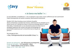 Show’ Férence
« Je lance ma boîte ! » :
Je Lance Ma Boite, la showférence ! » est un spectacle un peu show, un peu conférence qui vise à promouvoir
l’esprit d’entreprendre de manière innovante, divertissante & intéressante.
Pendant 1h15, Davy Courteaux, jeune instituteur bruxellois
devenu entrepreneur, racontera avec humour, vérité & passion les péripéties qu’il a
vécues du jour où il a décidé de se lancer à celui de son passage devant le notaire.
Sans tabou, il reviendra donc sur ses réussites & surtout ses échecs tout en
partageant également des conseils, bons plans & témoignages de
personnalités audacieuses qu’il a rencontrées tout an long de son
parcours.
Son message est clair :
« Oui, l’entrepreneuriat est accessible à tous ! ».
Nombre de participants : max 300 (jeunes et enseignants)
Durée de l’animation : 1h15 spectacle + débat
Local : Théâtre Molière (Porte de Namur, Ixelles)
Dates: 21/12 - 7/03 - 8/03 - 9/03
 