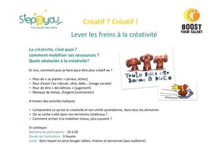 Lever les freins à la créativité
La créativité, c’est quoi ?
comment mobiliser ses ressources ?
Quels obstacles à la créativité?
Et moi, comment puis-je faire pour être plus créatif-ve ?
• Peur de « se planter » (erreur, échec)
• Peur d’avoir l’air ridicule, idiot, bête… (image sociale)
• Peur de dire « des bêtises » (jugement)
• Manque de temps, d’argent (contraintes)
A travers des activités ludiques
• Comprendre ce qu’est la créativité et son utilité quotidienne, dans tous les domaines
• Où se cache-t-elle dans nos territoires cérébraux ?
• Comment arriver à la mobiliser mieux, plus souvent ?
En pratique :
Nombre de participants : 10 à 50
Durée de l’animation : 3 heures
Local : dans lequel on peut bouger tables, chaises et personnes (pas auditoire)
Créatif ? Créatif !
 